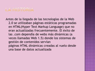Antes de la llegada de las tecnologías de la Web
  2.0 se utilizaban páginas estáticas programadas
  en HTML(Hyper Text Markup Language) que no
  eran actualizadas frecuentemente. El éxito de
  las .com dependía de webs más dinámicas (a
  veces llamadas Web 1.5) donde los sistemas de
  gestión de contenidos servían
  páginas HTML dinámicas creadas al vuelo desde
  una base de datos actualizada
 