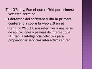 Tim O'Reilly, Fue el que refirió por primera
  vez este termino
Es defensor del software y dio la primera
  conferencia sobre la web 2.0 en el
El término Web 2.0 nos referimos a una serie
  de aplicaciones y páginas de Internet que
  utilizan la inteligencia colectiva para
  proporcionar servicios interactivos en red
 