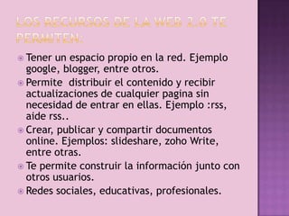  Tener un espacio propio en la red. Ejemplo
  google, blogger, entre otros.
 Permite distribuir el contenido y recibir
  actualizaciones de cualquier pagina sin
  necesidad de entrar en ellas. Ejemplo :rss,
  aide rss..
 Crear, publicar y compartir documentos
  online. Ejemplos: slideshare, zoho Write,
  entre otras.
 Te permite construir la información junto con
  otros usuarios.
 Redes sociales, educativas, profesionales.
 