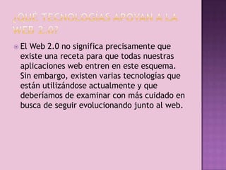  ElWeb 2.0 no significa precisamente que
 existe una receta para que todas nuestras
 aplicaciones web entren en este esquema.
 Sin embargo, existen varias tecnologías que
 están utilizándose actualmente y que
 deberíamos de examinar con más cuidado en
 busca de seguir evolucionando junto al web.
 