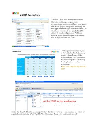 ZOHO Applications
                                                        “The Zoho Office Suite is a Web-based online
                                                       office suite containing word processing,
                                                       spreadsheets, presentations, databases, note-taking,
                                                       wikis, CRM, project management, invoiceing and
                                                       other applications developed by AdventNet Inc., an
                                                       Indian-based company. It was launched in 2005
                                                       with a web-based word processor. Additional
                                                       products, such as spreadsheets and presentations
                                                       were incorporated later into Zoho.




                                                                       “Although some applications, such
                                                                      as Zoho CRM and Zoho Projects,
                                                                      require a fee to be used, Zoho
                                                                      maintains that it has a commitment
                                                                      to ‘maintaining a free tier of entry-
                                                                      level applications with free
                                                                      registration.”
                                                                      (http://en.wikipedia.org/wiki/ZO
                                                                      HO)




Notice that the ZOHO writer has an export feature that allows you to save your document in a variety of
popular formats including Word 07, older Word formats, web page, rich text format, and pdf.
 