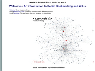 Welcome – An introduction to Social Bookmarking and Wikis Source: blog.case.edu/.../pix/blogosphere-map.png  Welcome!  Whilst you are waiting…  Using  Whiteboard Tools : Give  a one word description of the blogosphere  Using  Text   Chat : Tell us what you like/ don’t like about the blogosphere 