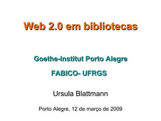 Web 2.0 em bibliotecas Goethe-Institut Porto Alegre FABICO- UFRGS   Ursula Blattmann Porto Alegre, 12 de março de 2009 
