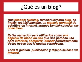 ¿Qué es un  blog ? Una  bitácora  ( weblog , también llamado  blog , en inglés) es básicamente, un  espacio personal  de escritura en Internet, aunque también pueden ser  colectivos. Están pensados para utilizarlos como  una especie de diario on line  que una persona usa para  informar ,  compartir ,  debatir  periódicamente de las cosas que le gustan e interesan. Toda la gestión, publicación y diseño se hace vía  Internet .  