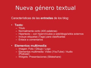 Nueva g é nero textual Características de las  entradas  de los blog: Texto :  Título Normalmente corto (400 palabras) Hipertexto – con hipervínculos a web/blogs/wikis externos Incluye etiquetas (Tags) para clasificarlas Enlace a comentarios Elementos multimedia :  Imagen: Foto / Dibujo / Logo  Elementos multimedia: Video (YouTube) / Audio (Podcast) Widgets: Presentaciones (Slideshare) 