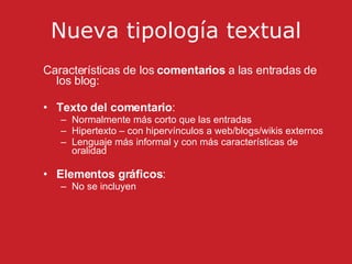 Nueva tipología textual Características de los  comentarios  a las entradas de los blog: Texto del comentario :  Normalmente más corto que las entradas Hipertexto – con hipervínculos a web/blogs/wikis externos Lenguaje más informal y con más características de oralidad Elementos gráficos :  No se incluyen 