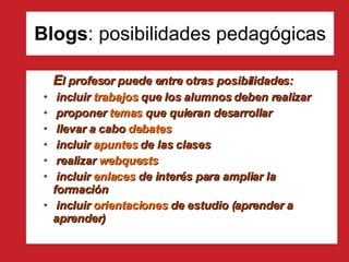 Blogs : posibilidades pedagógicas E l profesor puede entre otras posibilidades: incluir  trabajos  que los alumnos deben realizar proponer  temas  que quieran desarrollar llevar a cabo  debates incluir  apuntes  de las clases realizar  webquests incluir  enlaces  de interés para ampliar la  formación incluir  orientaciones  de estudio (aprender a  aprender) 