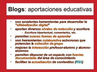 Blogs : aportaciones educativas son excelentes herramientas para desarrollar la “ alfabetización digital ” aportan diversos  niveles de redacción  y escritura Escritura hipertextual, comentarios, etc. permiten  nuevas formas de aprender son herramientas  colaborativa  asíncronas que potencian la  cohesión de grupo   mejoran la  interacción  profesor-alumno y alumno-alumnos permiten disponer de un espacio con  fuentes documentales  del área de conocimiento facilitan la  actualización  de contenidos ( RSS ) 