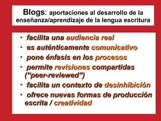 Blogs :  aportaciones al desarrollo de la enseñanza/aprendizaje de la lengua escritura facilita una  audiencia real es auténticamente  comunicativo pone énfasis en los  procesos permite  revisiones  compartidas (“peer-reviewed”)  facilita un contexto de  desinhibición ofrece nuevas formas de producción escrita /  creatividad 