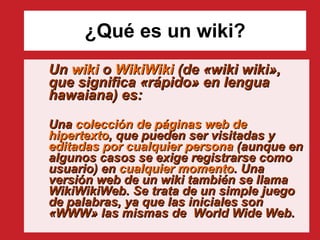 ¿Qué es un wiki? Un  wiki  o  WikiWiki  (de «wiki wiki», que significa «rápido» en lengua hawaiana) es: Una  colección de páginas web de hipertexto , que pueden ser visitadas y  editadas por cualquier persona  (aunque en algunos casos se exige registrarse como usuario) en  cualquier momento . Una versión web de un wiki también se llama WikiWikiWeb. Se trata de un simple juego de palabras, ya que las iniciales son «WWW» las mismas de  World Wide Web.   