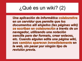 ¿Qué es un wiki? (2) Una aplicación de informática  colaborativa  en un servidor que permite que los documentos allí alojados (las páginas wiki)  se escriban en colaboración  a través de un navegador, utilizando una notación sencilla para dar formato, crear enlaces, etc. Cuando alguien edita una página wiki, sus  cambios aparecen inmediatamente  en la web, sin pasar por ningún tipo de revisión previa. 