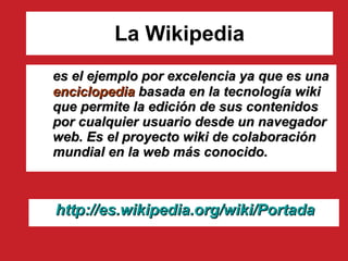 La Wikipedia es el ejemplo por excelencia ya que es una  enciclopedia  basada en la tecnología wiki que permite la edición de sus contenidos por cualquier usuario desde un navegador web. Es el proyecto wiki de colaboración mundial en la web más conocido. http :// es.wikipedia.org / wiki /Portada 