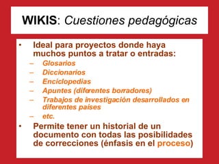 WIKIS :  Cuestiones pedagógicas Ideal para proyectos donde haya muchos puntos a tratar o entradas: Glosarios Diccionarios Enciclopedias Apuntes (diferentes borradores) Trabajos de investigación desarrollados en diferentes países etc. Permite tener un historial de un documento con todas las posibilidades de correcciones (énfasis en el  proceso ) 