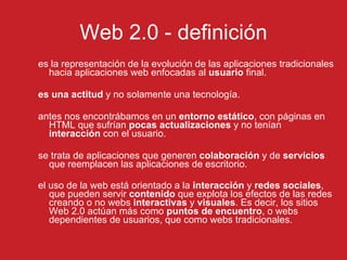Web 2.0 - definici ón es la representación de la evolución de las aplicaciones tradicionales hacia aplicaciones web enfocadas al  usuario  final.  es una   actitud  y no solamente una tecnología. antes nos encontrábamos en un  entorno estático , con páginas en HTML que sufrían  pocas actualizaciones  y no tenían  interacción  con el usuario. se trata de aplicaciones que generen  colaboración  y de  servicios  que reemplacen las aplicaciones de escritorio.  el uso de la web está orientado a la  interacción  y  redes sociales , que pueden servir  contenido  que explota los efectos de las redes creando o no webs  interactivas  y  visuales . Es decir, los sitios Web 2.0 actúan más como  puntos de encuentro , o webs dependientes de usuarios, que como webs tradicionales.   