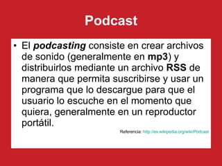 Podcast El  podcasting  consiste en crear archivos de sonido (generalmente en  mp3 ) y distribuirlos mediante un archivo  RSS  de manera que permita suscribirse y usar un programa que lo descargue para que el usuario lo escuche en el momento que quiera, generalmente en un reproductor portátil. Referencia:  http ://es. wikipedia . org/wiki/Podcast 