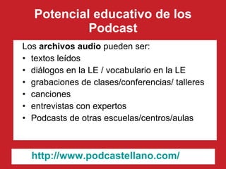 Potencial educativo de los Podcast Los  archivos audio  pueden ser: textos leídos diálogos en la LE / vocabulario en la LE grabaciones de clases/conferencias/ talleres canciones entrevistas con expertos Podcasts de otras escuelas/centros/aulas http:// www.podcastellano.com / 