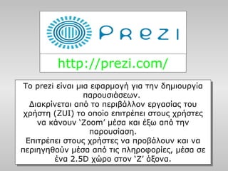 http://prezi.com/
Το prezi είναι μια εφαρμογή για την δημιουργία
παρουσιάσεων.
Διακρίνεται από το περιβάλλον εργασίας του
χρήστη (ZUI) το οποίο επιτρέπει στους χρήστες
να κάνουν ‘Zoom’ μέσα και έξω από την
παρουσίαση.
Επιτρέπει στους χρήστες να προβάλουν και να
περιηγηθούν μέσα από τις πληροφορίες, μέσα σε
ένα 2.5D χώρο στον ‘Z’ άξονα.
Το prezi είναι μια εφαρμογή για την δημιουργία
παρουσιάσεων.
Διακρίνεται από το περιβάλλον εργασίας του
χρήστη (ZUI) το οποίο επιτρέπει στους χρήστες
να κάνουν ‘Zoom’ μέσα και έξω από την
παρουσίαση.
Επιτρέπει στους χρήστες να προβάλουν και να
περιηγηθούν μέσα από τις πληροφορίες, μέσα σε
ένα 2.5D χώρο στον ‘Z’ άξονα.
 