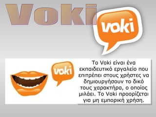 Το Voki είναι ένα
εκπαιδευτικό εργαλείο που
επιτρέπει στους χρήστες να
δημιουργήσουν το δικό
τους χαρακτήρα, ο οποίος
μιλάει. Το Voki προορίζεται
για μη εμπορική χρήση.
Το Voki είναι ένα
εκπαιδευτικό εργαλείο που
επιτρέπει στους χρήστες να
δημιουργήσουν το δικό
τους χαρακτήρα, ο οποίος
μιλάει. Το Voki προορίζεται
για μη εμπορική χρήση.
 