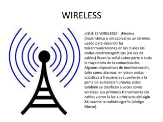 WIRELESS
    ¿QUÉ ES WIRELESS? : Wireless
    (inalámbrico o sin cables) es un término
    usado para describir las
    telecomunicaciones en las cuales las
    ondas electromagnéticas (en vez de
    cables) llevan la señal sobre parte o toda
    la trayectoria de la comunicación.
    Algunos dispositivos de monitorización,
    tales como alarmas, emplean ondas
    acústicas a frecuencias superiores a la
    gama de audiencia humana; éstos
    también se clasifican a veces como
    wireless. Los primeros transmisores sin
    cables vieron la luz a principios del siglo
    XX usando la radiotelegrafía (código
    Morse).
 