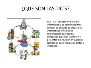 ¿QUE SON LAS TIC´S?

          LAS TIC´S: son tecnologías de la
          información y de comunicaciones,
          constan de equipos de programas
          informáticos y medios de
          comunicación para reunir,
          almacenar, procesar, transmitir y
          presentar información en cualquier
          formato es decir voz, datos, textos e
          imágenes.
 