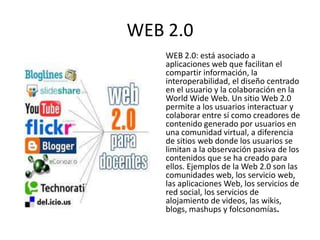 WEB 2.0
    WEB 2.0: está asociado a
    aplicaciones web que facilitan el
    compartir información, la
    interoperabilidad, el diseño centrado
    en el usuario y la colaboración en la
    World Wide Web. Un sitio Web 2.0
    permite a los usuarios interactuar y
    colaborar entre sí como creadores de
    contenido generado por usuarios en
    una comunidad virtual, a diferencia
    de sitios web donde los usuarios se
    limitan a la observación pasiva de los
    contenidos que se ha creado para
    ellos. Ejemplos de la Web 2.0 son las
    comunidades web, los servicio web,
    las aplicaciones Web, los servicios de
    red social, los servicios de
    alojamiento de videos, las wikis,
    blogs, mashups y folcsonomías.
 