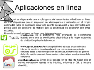 Aplicaciones en línea
En Internet se dispone de una amplia gama de herramientas ofimáticas en línea
de libre disposición que no requieren ser descargadas e instaladas en el propio
ordenador (sólo es necesario crear una cuenta de usuario) y que convierten a la
propia Web en escritorio de trabajo con la posibilidad de colaborar con otros
usuarios.
Unas de las aplicaciones en línea mas interesantes son :
                tractis.com es la plataforma más avanzada de e-commerce
                basada en el uso de certificados electrónicos y la mayor Autoridad
                de Validación privada del mundo.

               www.eyeos.com/es/: es una plataforma de nube privada con una
               interfaz de escritorio basada en la web que proporciona un escritorio
               completo desde la nube con gestión de archivos, herramientas de gestión
               de la información personal, herramientas colaborativas y aplicaciones de la
               compañía.
             gmail.google.com Gmail está basado en la idea de hacer que el
             correo electrónico resulte más intuitivo, eficiente y útil, e incluso
             divertido.
 