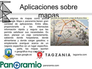 Aplicaciones sobre
                    mapas
Las páginas de mapas como puede
ser Google Maps o panoramio tienen gran
cantidad de aplicaciones. Entre ellas,
proporcionarle    a     los    internautas
información rápida y segura que les
permite satisfacer sus necesidades. Es
decir, planear un viaje correctamente,
sabiendo donde hospedarse, donde
alimentarse y donde cargar gasolina; o
simplemente averiguar acerca de un
negocio específico en un lugar específico.
Por otra parte, los mapas aportan
información geográfica muy completa.
           maps.google.es                            tagzania.com



                                     panoramio.com
 