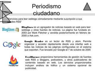 Periodismo
                      ciudadano
“Servicios para leer weblogs cómodamente mediante suscripción a sus
canales RSS”

            Bloglines es un agregador de noticias basado en web para leer
            weblogs y otras fuentes de noticias. La página fue fundada en
            2003 por Mark Fletcher y vendida posteriormente en febrero de
            2005 a Ask.com.

               Google Reader es un lector de RSS y atom. Permite
               organizar y acceder rápidamente desde una interfaz web a
               todas las noticias de las páginas configuradas en el sistema
               que soporten. Fue lanzado por Google el 7 de octubre de 2005


                FeedBurner proporciona herramientas de gestión de fuentes
                web RSS a bloggers, podcasters, y otros publicadores de
                contenido basado en web. Los servicios proporcionados
                incluyen análisis de tráfico y un sistema opcional de
                publicidad.
 