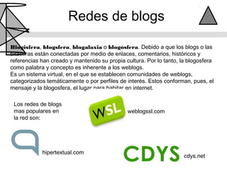 Redes de blogs

Blogisfera, blogsfera, blogalaxia o blogósfera. Debido a que los blogs o las
bitácoras están conectadas por medio de enlaces, comentarios, históricos y
referencias han creado y mantenido su propia cultura. Por lo tanto, la blogosfera
como palabra y concepto es inherente a los weblogs.
Es un sistema virtual, en el que se establecen comunidades de weblogs,
categorizados temáticamente o por perfiles de interés. Estos conforman, pues, el
mensaje y la blogosfera, el lugar para habitar en internet.

 Los redes de blogs
 mas populares en                             weblogssl.com
 la red son:




            hipertextual.com
                                                                     cdys.net
 