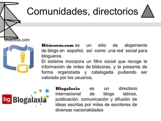 Comunidades, directorios

bitacoras.com
                Bitácoras.com es       un   sitio de alojamiento
                de blogs en español, así como una red social para
                blogueros.
                El sistema incorpora un filtro social que recoge la
                información de miles de bitácoras, y la presenta de
                forma organizada y catalogada pudiendo ser
                valorada por los usuarios.

                      Blogalaxia       es      un    directorio
                      internacional    de     blogs     latinos,
                      publicación, comunicación y difusión de
                      ideas escritas por miles de escritores de
                      diversas nacionalidades
 