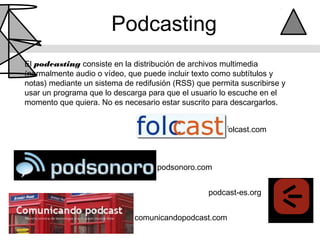 Podcasting
El podcasting consiste en la distribución de archivos multimedia
(normalmente audio o vídeo, que puede incluir texto como subtítulos y
notas) mediante un sistema de redifusión (RSS) que permita suscribirse y
usar un programa que lo descarga para que el usuario lo escuche en el
momento que quiera. No es necesario estar suscrito para descargarlos.


                                                       folcast.com



                                    podsonoro.com


                                                  podcast-es.org


                              comunicandopodcast.com
 