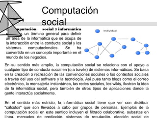 Computación
                      social
La computación        social o informática
social es un término general para definir
un área de la informática que se ocupa de
la interacción entre la conducta social y los
sistemas      computacionales.     Se      ha
convertido en un concepto importante en el
mundo de los negocios.
En su sentido más amplio, la computación social se relaciona con el apoyo a
cualquier tipo de conducta social en (o a través) de sistemas informáticos. Se basa
en la creación o recreación de las convenciones sociales o los contextos sociales
a través del uso del software y la tecnología. Así pues tanto blogs como el correo
electrónico, la mensajería instantánea, las redes sociales, los wikis, ilustran la idea
de la informática social, pero también de otros tipos de aplicaciones donde la
gente interactúa socialmente.

En el sentido más estricto, la informática social tiene que ver con distribuir
"cálculos" que son llevados a cabo por grupos de personas. Ejemplos de la
computación social en este sentido incluyen el filtrado colaborativo, subastas en
 