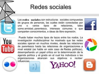 Redes sociales
Las redes sociales son estructuras sociales compuestas
de grupos de personas, las cuales están conectadas por
uno    o    varios    tipos    de     relaciones,    tales
como amistad, parentesco, intereses comunes o que
comparten conocimientos, e ideas de libre expresión.

 Puede haber muchos tipos de lazos entre los nodos. La
investigación multidisciplinar ha mostrado que las redes
sociales operan en muchos niveles, desde las relaciones
de parentesco hasta las relaciones de organizaciones a
nivel estatal (se habla en este caso de Redes políticas),
desempeñando un papel crítico en la determinación de la
agenda política y el grado en el cual los individuos o las
organizaciones alcanzan sus objetivos o reciben
influencias.
 