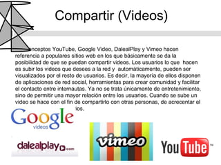 Compartir (Videos)

Los conceptos YouTube, Google Video, DalealPlay y Vimeo hacen
referencia a populares sitios web en los que básicamente se da la
posibilidad de que se puedan compartir videos. Los usuarios lo que hacen
es subir los videos que desees a la red y automáticamente, pueden ser
visualizados por el resto de usuarios. Es decir, la mayoría de ellos disponen
de aplicaciones de red social, herramientas para crear comunidad y facilitar
el contacto entre internautas. Ya no se trata únicamente de entretenimiento,
sino de permitir una mayor relación entre los usuarios. Cuando se sube un
video se hace con el fin de compartirlo con otras personas, de acrecentar el
contacto con otros usuarios.
 