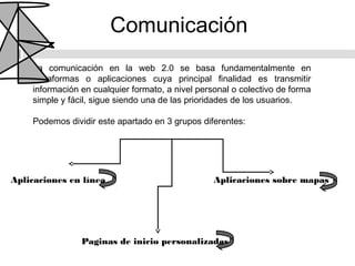 Comunicación
    La comunicación en la web 2.0 se basa fundamentalmente en
    plataformas o aplicaciones cuya principal finalidad es transmitir
    información en cualquier formato, a nivel personal o colectivo de forma
    simple y fácil, sigue siendo una de las prioridades de los usuarios.

    Podemos dividir este apartado en 3 grupos diferentes:




Aplicaciones en línea                             Aplicaciones sobre mapas




                Paginas de inicio personalizadas
 