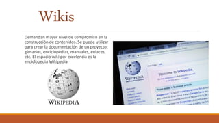 Wikis
Demandan mayor nivel de compromiso en la
construcción de contenidos. Se puede utilizar
para crear la documentación de un proyecto:
glosarios, enciclopedias, manuales, enlaces,
etc. El espacio wiki por excelencia es la
enciclopedia Wikipedia
 