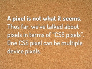 A pixel is not what it seems.
Thus far, we’ve talked about
pixels in terms of “CSS pixels”.
One CSS pixel can be multiple
device pixels.
 
