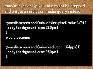 max/min-device-pixel-ratio might be dropped,
and we get a resolution media query instead.

@media screen and (min-device-pixel-ratio: 3/2) {
  body {background-size: 250px;}
}
would become:

@media screen and (min-resolution: 1.5dppx) {
  body {background-size: 250px;}
}
 