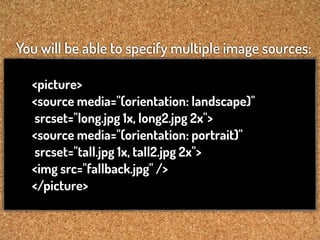 You will be able to specify multiple image sources:

  <picture>
  <source media="(orientation: landscape)"
  srcset="long.jpg 1x, long2.jpg 2x">
  <source media="(orientation: portrait)"
  srcset="tall.jpg 1x, tall2.jpg 2x">
  <img src="fallback.jpg" />
  </picture>
 