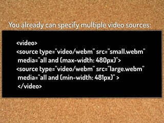 You already can specify multiple video sources:

  <video>
  <source type="video/webm" src="small.webm"
  media="all and (max-width: 480px)">
  <source type="video/webm" src="large.webm"
  media="all and (min-width: 481px)" >
  </video>
 