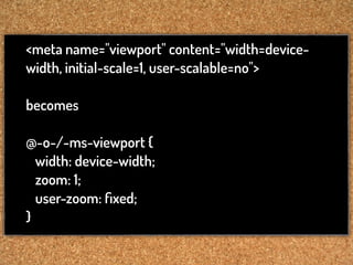 <meta name="viewport" content="width=device-
width, initial-scale=1, user-scalable=no">

becomes

@-o-/-ms-viewport {
  width: device-width;
  zoom: 1;
  user-zoom: ﬁxed;
}
 