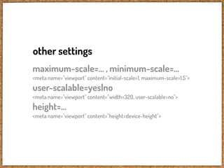 other settings
maximum-scale=... , minimum-scale=...
<meta name="viewport" content="initial-scale=1, maximum-scale=1.5">
user-scalable=yes|no
<meta name="viewport" content="width=320, user-scalable=no">
height=...
<meta name="viewport" content="height=device-height">
 