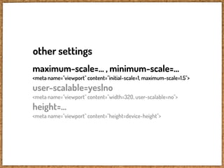other settings
maximum-scale=... , minimum-scale=...
<meta name="viewport" content="initial-scale=1, maximum-scale=1.5">
user-scalable=yes|no
<meta name="viewport" content="width=320, user-scalable=no">
height=...
<meta name="viewport" content="height=device-height">
 
