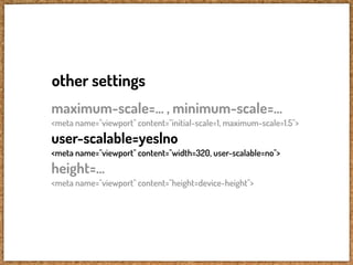 other settings
maximum-scale=... , minimum-scale=...
<meta name="viewport" content="initial-scale=1, maximum-scale=1.5">
user-scalable=yes|no
<meta name="viewport" content="width=320, user-scalable=no">
height=...
<meta name="viewport" content="height=device-height">
 