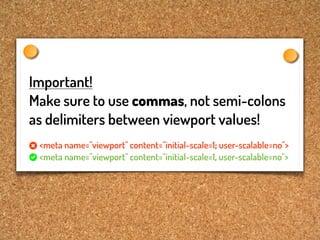 Important!
Make sure to use commas, not semi-colons
as delimiters between viewport values!
 <meta name="viewport" content="initial-scale=1; user-scalable=no">
 <meta name="viewport" content="initial-scale=1, user-scalable=no">
 