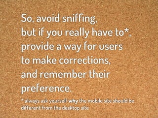 So, avoid snifﬁng,
but if you really have to*,
provide a way for users
to make corrections,
and remember their
preference.
* always ask yourself why the mobile site should be
different from the desktop site
 