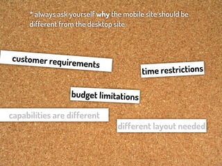 * always ask yourself why the mobile site should be
     different from the desktop site



customer requir
                  ements
                                         tim e restrictions

                  budget limitations

capabilities are different
                                 different layout needed
 