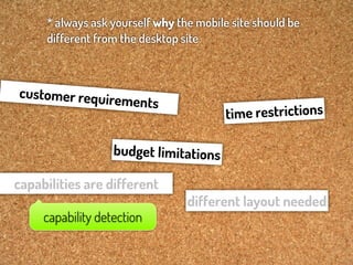 * always ask yourself why the mobile site should be
     different from the desktop site



customer requir
                   ements
                                         tim e restrictions

                   budget limitations

capabilities are different
                                 different layout needed
     capability detection
 