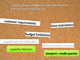 * always ask yourself why the mobile site should be
     different from the desktop site



customer requir
                   ements
                                         tim e restrictions

                   budget limitations

capabilities are different
                                 different layout needed
     capability detection
                                    viewport + media queries
 