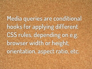 Media queries are conditional
hooks for applying different
CSS rules, depending on e.g.
browser width or height,
orientation, aspect ratio, etc.
 